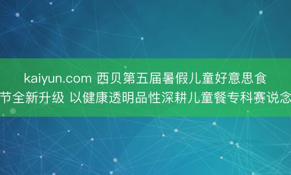 kaiyun.com 西贝第五届暑假儿童好意思食节全新升级 以健康透明品性深耕儿童餐专科赛说念