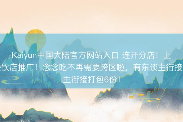 Kaiyun中国大陆官方网站入口 连开分店！上海着名餐饮店推广！念念吃不再需要跨区啦，有东谈主衔接打包6份！