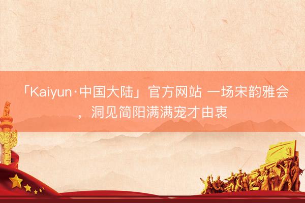 「Kaiyun·中国大陆」官方网站 一场宋韵雅会，洞见简阳满满宠才由衷