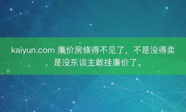 kaiyun.com 廉价房倏得不见了，不是没得卖，是没东谈主敢挂廉价了。