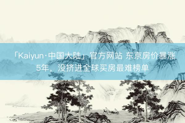 「Kaiyun·中国大陆」官方网站 东京房价暴涨5年，没挤进全球买房最难榜单