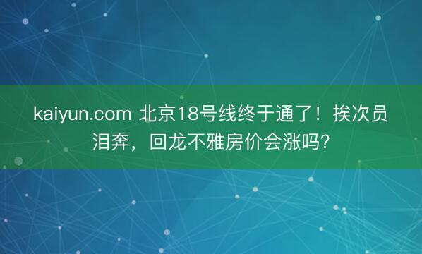 kaiyun.com 北京18号线终于通了！挨次员泪奔，回龙不雅房价会涨吗？