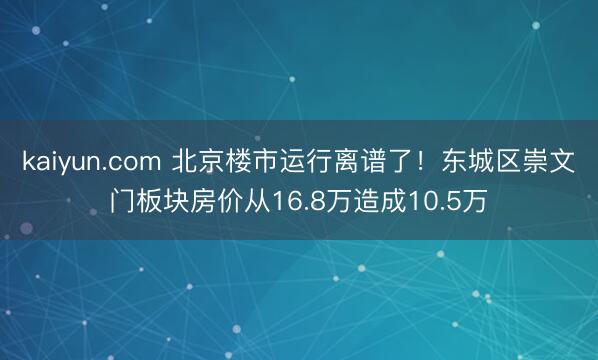 kaiyun.com 北京楼市运行离谱了！东城区崇文门板块房价从16.8万造成10.5万