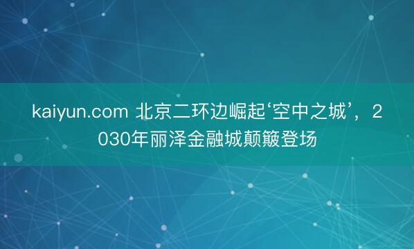 kaiyun.com 北京二环边崛起‘空中之城’，2030年丽泽金融城颠簸登场