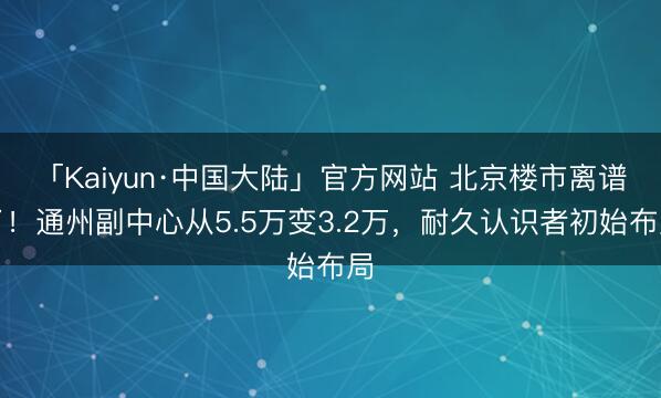 「Kaiyun·中国大陆」官方网站 北京楼市离谱了！通州副中心从5.5万变3.2万，耐久认识者初始布局
