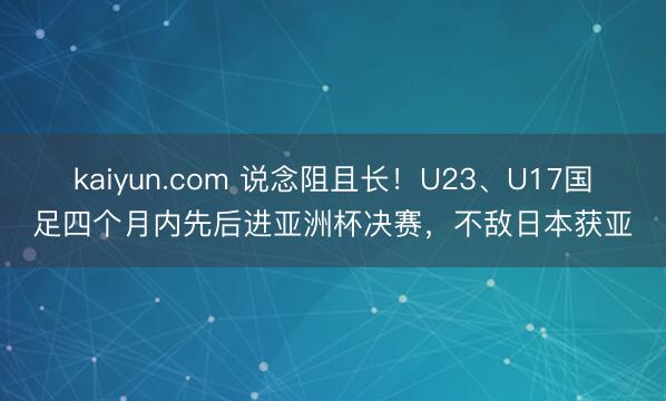 kaiyun.com 说念阻且长！U23、U17国足四个月内先后进亚洲杯决赛，不敌日本获亚