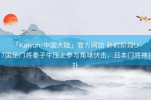 「Kaiyun·中国大陆」官方网站 补时阶段U17国足门将秦子牛压上参与角球伏击，日本门将神扑