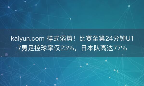 kaiyun.com 样式弱势！比赛至第24分钟U17男足控球率仅23%，日本队高达77%