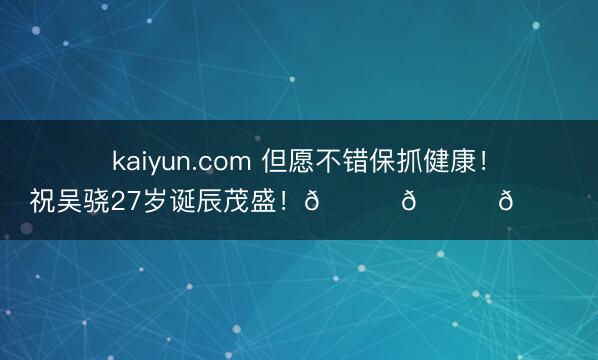 kaiyun.com 但愿不错保抓健康！祝吴骁27岁诞辰茂盛！🎂🎂🎂