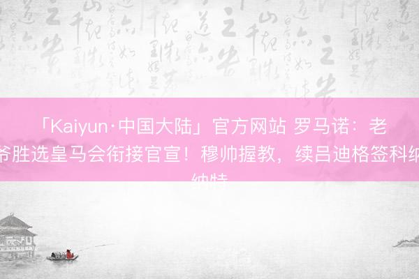 「Kaiyun·中国大陆」官方网站 罗马诺：老佛爷胜选皇马会衔接官宣！穆帅握教，续吕迪格签科纳特
