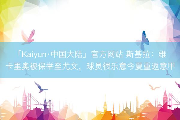 「Kaiyun·中国大陆」官方网站 斯基拉:维卡里奥被保举至尤文,球员很乐意今夏重返意甲
