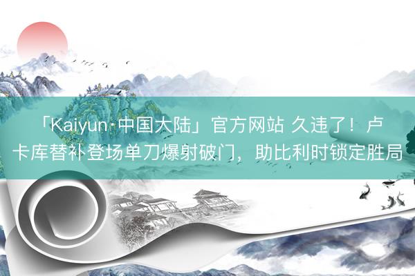 「Kaiyun·中国大陆」官方网站 久违了!卢卡库替补登场单刀爆射破门,助比利时锁定胜局