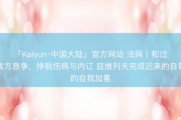 「Kaiyun·中国大陆」官方网站 法网|和过往的我方息争,挣脱伤病与内讧 兹维列夫完成迟来的自我加冕