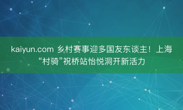 kaiyun.com 乡村赛事迎多国友东谈主！上海“村骑”祝桥站怡悦洞开新活力
