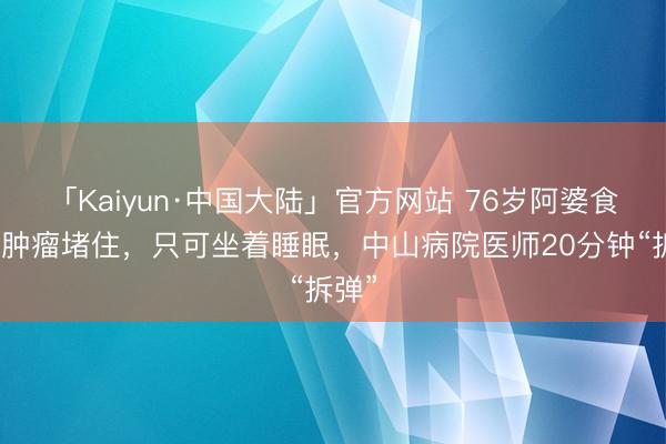 「Kaiyun·中国大陆」官方网站 76岁阿婆食管被肿瘤堵住，只可坐着睡眠，中山病院医师20分钟“拆弹”