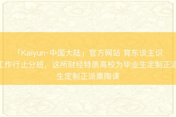 「Kaiyun·中国大陆」官方网站 育东谈主识见 | 按工作行止分班，这所财经特质高校为毕业生定制正派熏陶课