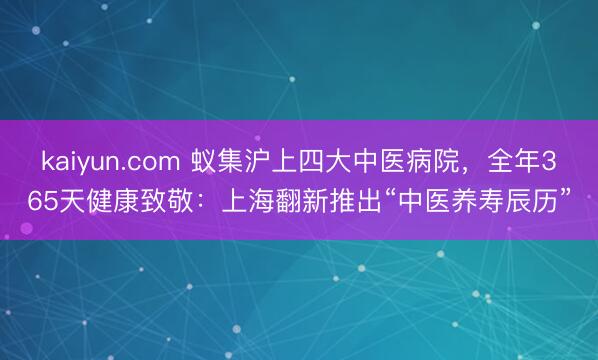 kaiyun.com 蚁集沪上四大中医病院,全年365天健康致敬:上海翻新推出“中医养寿辰历”
