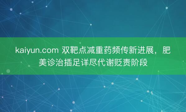 kaiyun.com 双靶点减重药频传新进展，肥美诊治插足详尽代谢贬责阶段