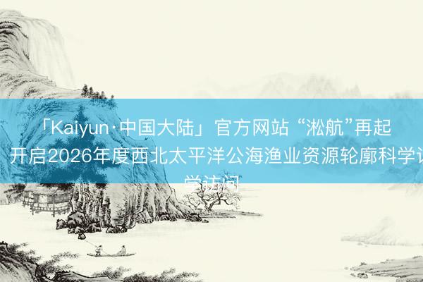 「Kaiyun·中国大陆」官方网站 “淞航”再起航,开启2026年度西北太平洋公海渔业资源轮廓科学访问