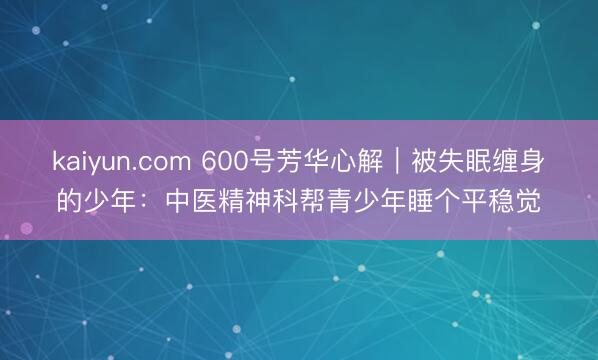 kaiyun.com 600号芳华心解｜被失眠缠身的少年：中医精神科帮青少年睡个平稳觉