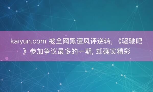 kaiyun.com 被全网黑遭风评逆转， 《驱驰吧》参加争议最多的一期， 却确实精彩