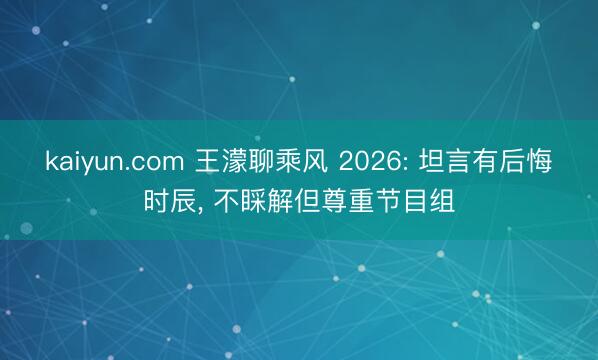 kaiyun.com 王濛聊乘风 2026: 坦言有后悔时辰， 不睬解但尊重节目组