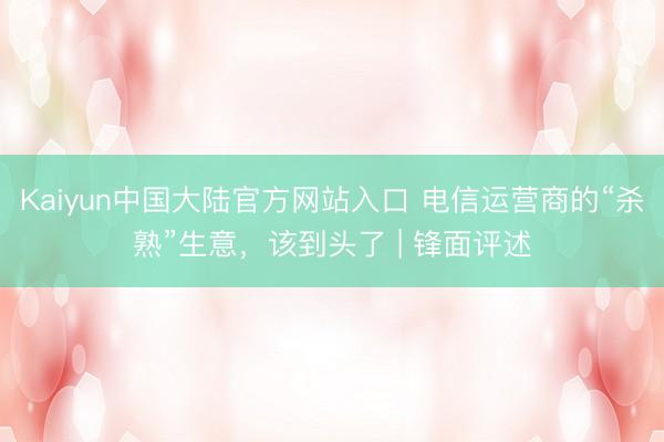 Kaiyun中国大陆官方网站入口 电信运营商的“杀熟”生意，该到头了 | 锋面评述
