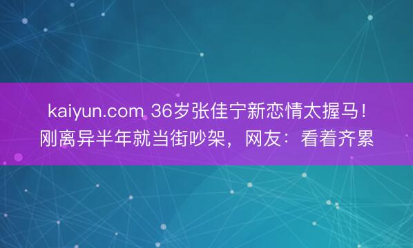 kaiyun.com 36岁张佳宁新恋情太握马！刚离异半年就当街吵架，网友：看着齐累