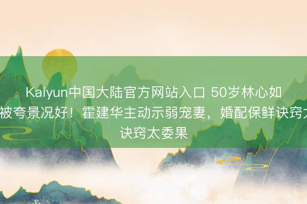 Kaiyun中国大陆官方网站入口 50岁林心如胖3斤被夸景况好！霍建华主动示弱宠妻，婚配保鲜诀窍太委果