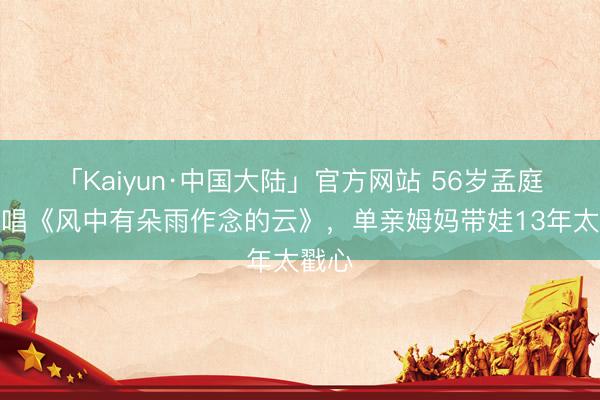 「Kaiyun·中国大陆」官方网站 56岁孟庭苇再唱《风中有朵雨作念的云》，单亲姆妈带娃13年太戳心