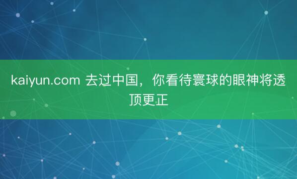 kaiyun.com 去过中国，你看待寰球的眼神将透顶更正