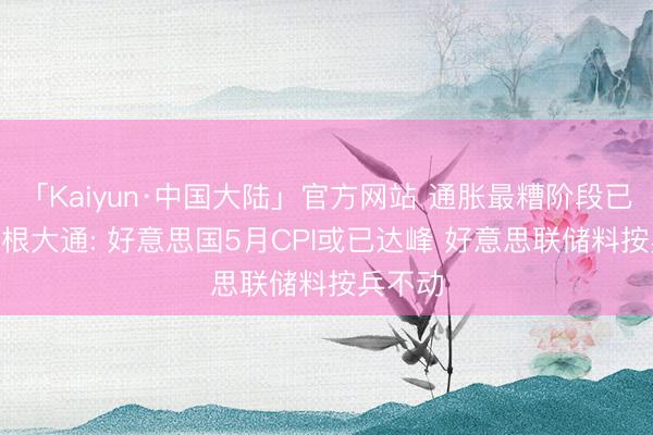 「Kaiyun·中国大陆」官方网站 通胀最糟阶段已过? 摩根大通: 好意思国5月CPI或已达峰 好意思联储料按兵不动