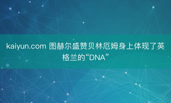 kaiyun.com 图赫尔盛赞贝林厄姆身上体现了英格兰的“DNA”