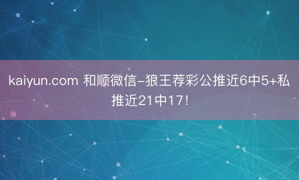 kaiyun.com 和顺微信-狼王荐彩公推近6中5+私推近21中17！