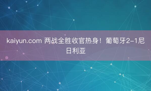 kaiyun.com 两战全胜收官热身！葡萄牙2-1尼日利亚