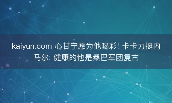 kaiyun.com 心甘宁愿为他喝彩! 卡卡力挺内马尔: 健康的他是桑巴军团复古