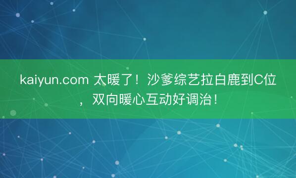kaiyun.com 太暖了！沙爹综艺拉白鹿到C位，双向暖心互动好调治！