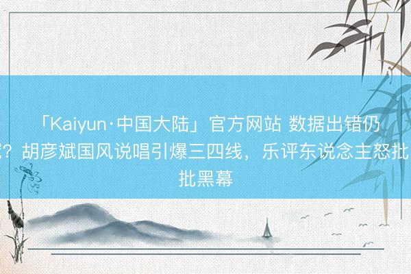 「Kaiyun·中国大陆」官方网站 数据出错仍夺冠?胡彦斌国风说唱引爆三四线,乐评东说念主怒批黑幕