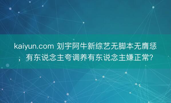 kaiyun.com 刘宇阿牛新综艺无脚本无膺惩，有东说念主夸调养有东说念主嫌正常？
