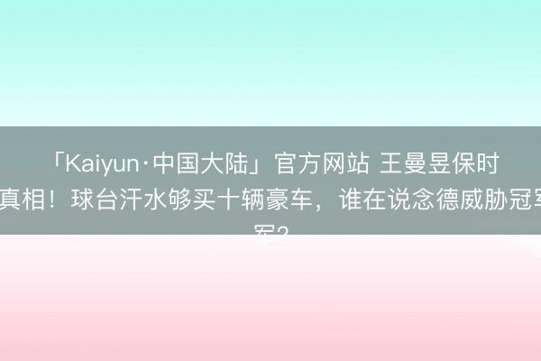 「Kaiyun·中国大陆」官方网站 王曼昱保时捷真相！球台汗水够买十辆豪车，谁在说念德威胁冠军？