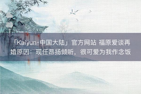 「Kaiyun·中国大陆」官方网站 福原爱谈再婚原因：现任昂扬倾听，很可爱为我作念饭