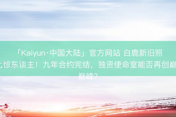 「Kaiyun·中国大陆」官方网站 白鹿新旧照对比惊东谈主！九年合约完结，独资使命室能否再创巅峰？