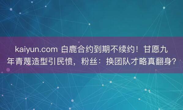 kaiyun.com 白鹿合约到期不续约！甘愿九年青蔑造型引民愤，粉丝：换团队才略真翻身？