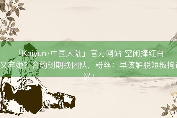 「Kaiyun·中国大陆」官方网站 空闲捧红白鹿又弃她？合约到期换团队，粉丝：早该解脱短板拘谨！