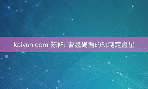 kaiyun.com 陈群: 曹魏确凿的轨制定盘星