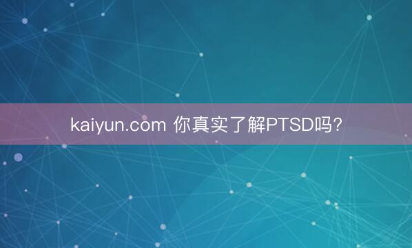 kaiyun.com 你真实了解PTSD吗?
