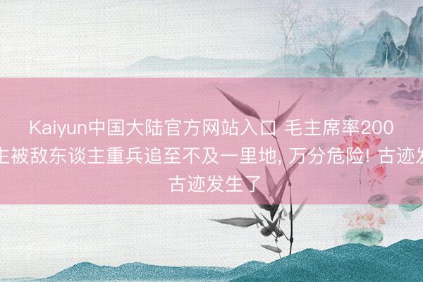 Kaiyun中国大陆官方网站入口 毛主席率200东谈主被敌东谈主重兵追至不及一里地， 万分危险! 古迹发生了