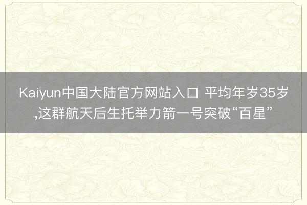 Kaiyun中国大陆官方网站入口 平均年岁35岁，这群航天后生托举力箭一号突破“百星”