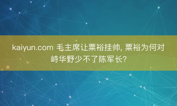 kaiyun.com 毛主席让粟裕挂帅， 粟裕为何对峙华野少不了陈军长?