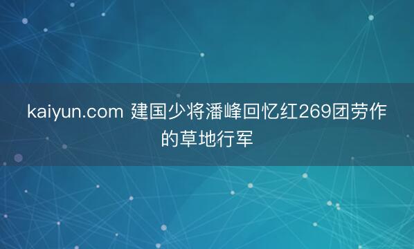 kaiyun.com 建国少将潘峰回忆红269团劳作的草地行军
